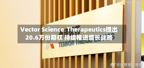 Vector Science  Therapeutics授出20.6万份期权 持续推进增长战略-第2张图片