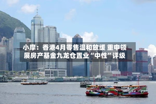 小摩：香港4月零售温和放缓 重申领展房产基金九龙仓置业“中性	”评级-第2张图片