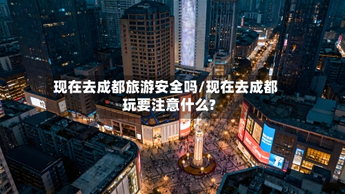 现在去成都旅游安全吗/现在去成都玩要注意什么?