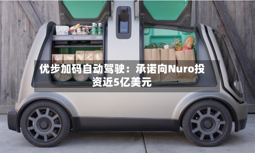 优步加码自动驾驶：承诺向Nuro投资近5亿美元