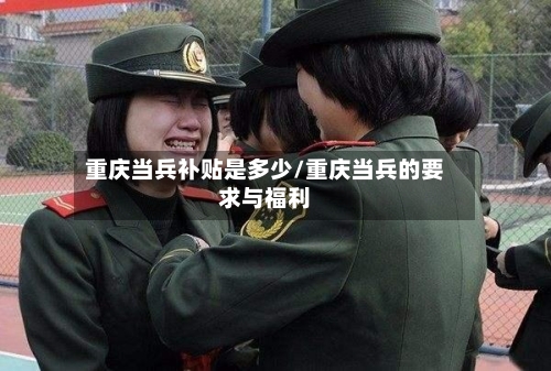 重庆当兵补贴是多少/重庆当兵的要求与福利-第3张图片