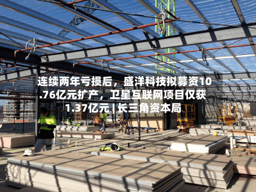 连续两年亏损后，盛洋科技拟募资10.76亿元扩产	，卫星互联网项目仅获1.37亿元 | 长三角资本局-第2张图片